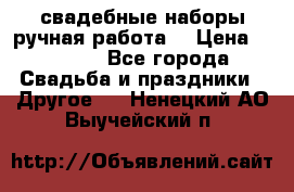 свадебные наборы(ручная работа) › Цена ­ 1 200 - Все города Свадьба и праздники » Другое   . Ненецкий АО,Выучейский п.